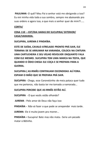 103
PAULINHA -O quê? Meu Pai o senhor está me obrigando a isso?
Eu vivi minha vida toda a sua sombra, sempre me abaixando pra
suas ordens e agora isso, o que mais o senhor quer de mim?!.....
CORTA/
CENA 110 – EXT/DIA HARAS DO SUCUPIRA/ EXTERIOR/
CASA/VARANDA.
SUCUPIRA, JUREMA E PINDAÍBA.
ESTÁ DE SAÍDA, CAVALO ATRELADO PRONTO PRÁ SAIR, ELE
TERMINA DE SE ARRUMAR NA VARANDA, COLOCA NA CINTURA
UMA CARTUCHEIRA E SEU VELHO REVOLVER ENQUANTO FALA
COM ELE MESMO. SUCUPIRA TEM UMA MARCA NA TESTA, QUE
QUANDO O ÓDIO CHEGA ELE COÇA E SE PREPARA PARA A
GUERRA.
SUCUPIRA ( AS IRMÃS CONTINUAM ESCONDIDAS ALÍ FORA.
ESPIAM O IMÃO QUE SE PREPARA PRÁ SAIR.
SUCUPIRA - Chega, esse Coronelzinho de meia pataca quer tudo
que me pertence, não basta ter me tomado a namorada...
SUCUPIRA PERCEBE QUE AS IRMÃS ESTÃO ALÍ.
SUCUPIRA - O que vocês estão olhando?
JUREMA - Pelo amor de Deus não faça isso
PINDAÍBA - Não vá fazer o que pode se arrepender mais tarde.
JUREMA- Ele é muito jovem pra morrer...
PINDAÍBA – Sucupira! Bate mas não mata.- Seria um pecado
matar o Bétinho.
 