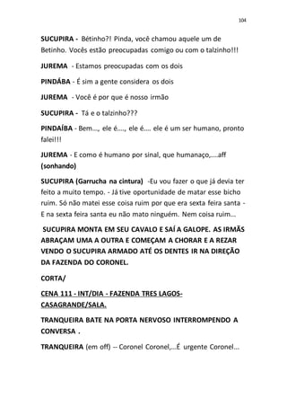 104
SUCUPIRA - Bétinho?! Pinda, você chamou aquele um de
Betinho. Vocês estão preocupadas comigo ou com o talzinho!!!
JUREMA - Estamos preocupadas com os dois
PINDÁBA - É sim a gente considera os dois
JUREMA - Você é por que é nosso irmão
SUCUPIRA - Tá e o talzinho???
PINDAÍBA - Bem..., ele é...., ele é.... ele é um ser humano, pronto
falei!!!
JUREMA - E como é humano por sinal, que humanaço,....aff
(sonhando)
SUCUPIRA (Garrucha na cintura) -Eu vou fazer o que já devia ter
feito a muito tempo. - Já tive oportunidade de matar esse bicho
ruim. Só não matei esse coisa ruim por que era sexta feira santa -
E na sexta feira santa eu não mato ninguém. Nem coisa ruim...
SUCUPIRA MONTA EM SEU CAVALO E SAÍ A GALOPE. AS IRMÃS
ABRAÇAM UMA A OUTRA E COMEÇAM A CHORAR E A REZAR
VENDO O SUCUPIRA ARMADO ATÉ OS DENTES IR NA DIREÇÃO
DA FAZENDA DO CORONEL.
CORTA/
CENA 111 - INT/DIA - FAZENDA TRES LAGOS-
CASAGRANDE/SALA.
TRANQUEIRA BATE NA PORTA NERVOSO INTERROMPENDO A
CONVERSA .
TRANQUEIRA (em off) -- Coronel Coronel,...É urgente Coronel...
 