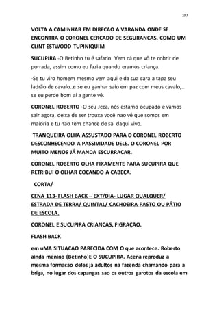 107
VOLTA A CAMINHAR EM DIRECAO A VARANDA ONDE SE
ENCONTRA O CORONEL CERCADO DE SEGURANCAS. COMO UM
CLINT ESTWOOD TUPINIQUIM
SUCUPIRA -O Betinho tu é safado. Vem cá que vô te cobrir de
porrada, assim como eu fazia quando eramos criança.
-Se tu viro homem mesmo vem aqui e da sua cara a tapa seu
ladrão de cavalo..e se eu ganhar saio em paz com meus cavalo,...
se eu perde bom aí a gente vê.
CORONEL ROBERTO -O seu Jeca, nós estamo ocupado e vamos
sair agora, deixa de ser trouxa você nao vê que somos em
maioria e tu nao tem chance de sai daqui vivo.
TRANQUEIRA OLHA ASSUSTADO PARA O CORONEL ROBERTO
DESCONHECENDO A PASSIVIDADE DELE. O CORONEL POR
MUITO MENOS JÁ MANDA ESCURRACAR.
CORONEL ROBERTO OLHA FIXAMENTE PARA SUCUPIRA QUE
RETRIBUI O OLHAR COÇANDO A CABEÇA.
CORTA/
CENA 113- FLASH BACK – EXT/DIA- LUGAR QUALQUER/
ESTRADA DE TERRA/ QUINTAL/ CACHOEIRA PASTO OU PÁTIO
DE ESCOLA.
CORONEL E SUCUPIRA CRIANCAS, FIGRAÇÃO.
FLASH BACK
em uMA SITUACAO PARECIDA COM O que acontece. Roberto
ainda menino (Betinho)E O SUCUPIRA. Acena reproduz a
mesma formacao deles ja adultos na fazenda chamando para a
briga, no lugar dos capangas sao os outros garotos da escola em
 