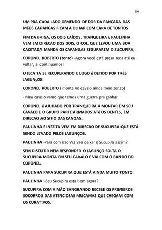 109
UM PRA CADA LADO GEMENDO DE DOR DA PANCADA DAS
MãOS CAPANGAS FICAM A OLHAR COM CARA DE TONTOS
FIM DA BRIGA, OS DOIS CAÍDOS. TRANQUEIRA E PAULINHA
VEM EM DIRECAO DOS DOIS, O COL. QUE LEVOU UMA BOA
CACETADA MANDA OS CAPANGAS SEGURAREM O SUCUPIRA,
CORONEL ROBERTO (zonzo) -Agora você está preso Jeca até eu
voltar, aí continuamos!
O JECA TA SE RECUPERANDO E LOGO é DETIDO POR TRêS
JAGUNçOS
CORONEL ROBERTO ( monta no cavalo ainda meio zonzo)
- Meu cavalo vamo que temos uma guerra pra ganhar
CORONEL é AJUDADO POR TRANQUEIRA A MONTAR EM SEU
CAVALO E O GRUPO PARTE ARMADOS ATé OS DENTES, EM
DIRECAO AO SITIO DAS CANOAS.
PAULINHA E INEZITA VEM EM DIRECAO DE SUCUPIRA QUE ESTÁ
SENDO LEVADO PELOS JAGUNÇOS.
PAULINHA -Para com isso Vcs vao deixar o Sucupira assim?
SEM DISCUTIR NEM RESPONDER O JAGUNÇO SOLTA O
SUCUPIRA MONTA EM SEU CAVALO E VAI COM O BANDO DO
CORONEL.
PAULINHA PARA SUCUPIRA QUE ESTÁ AINDA MUITO TONTO.
PAULINHA -Seu Sucupira esta bem agora?
SUCUPIRA COM A MÃO SANGRANDO RECEBE OS PRIMEIROS
SOCORROS DAS ATENCIOSAS MUCAMAS QUE CHEGAM COM
OS CURATIVOS.
 