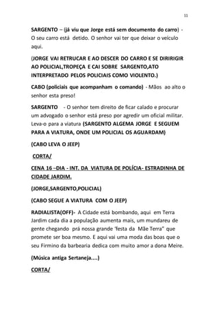 11
SARGENTO – (já viu que Jorge está sem documento do carro) -
O seu carro está detido. O senhor vai ter que deixar o veículo
aqui.
(JORGE VAI RETRUCAR E AO DESCER DO CARRO E SE DIRIRIGIR
AO POLICIAL,TROPEÇA E CAI SOBRE SARGENTO,ATO
INTERPRETADO PELOS POLICIAIS COMO VIOLENTO.)
CABO (policiais que acompanham o comando) - Mãos ao alto o
senhor esta preso!
SARGENTO - O senhor tem direito de ficar calado e procurar
um advogado o senhor está preso por agredir um oficial militar.
Leva-o para a viatura (SARGENTO ALGEMA JORGE E SEGUEM
PARA A VIATURA, ONDE UM POLICIAL OS AGUARDAM)
(CABO LEVA O JEEP)
CORTA/
CENA 16 –DIA - INT. DA VIATURA DE POLÍCIA- ESTRADINHA DE
CIDADE JARDIM.
(JORGE,SARGENTO,POLICIAL)
(CABO SEGUE A VIATURA COM O JEEP)
RADIALISTA(OFF)- A Cidade está bombando, aqui em Terra
Jardim cada dia a população aumenta mais, um mundareu de
gente chegando prá nossa grande ‘festa da Mãe Terra” que
promete ser boa mesmo. E aqui vai uma moda das boas que o
seu Firmino da barbearia dedica com muito amor a dona Meire.
(Música antiga Sertaneja....)
CORTA/
 
