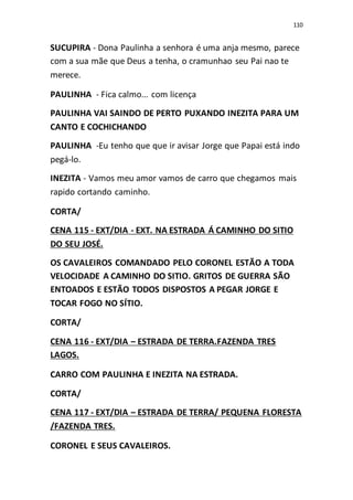 110
SUCUPIRA - Dona Paulinha a senhora é uma anja mesmo, parece
com a sua mãe que Deus a tenha, o cramunhao seu Pai nao te
merece.
PAULINHA - Fica calmo... com licença
PAULINHA VAI SAINDO DE PERTO PUXANDO INEZITA PARA UM
CANTO E COCHICHANDO
PAULINHA -Eu tenho que que ir avisar Jorge que Papai está indo
pegá-lo.
INEZITA - Vamos meu amor vamos de carro que chegamos mais
rapido cortando caminho.
CORTA/
CENA 115 - EXT/DIA - EXT. NA ESTRADA Á CAMINHO DO SITIO
DO SEU JOSÉ.
OS CAVALEIROS COMANDADO PELO CORONEL ESTÃO A TODA
VELOCIDADE A CAMINHO DO SITIO. GRITOS DE GUERRA SÃO
ENTOADOS E ESTÃO TODOS DISPOSTOS A PEGAR JORGE E
TOCAR FOGO NO SÍTIO.
CORTA/
CENA 116 - EXT/DIA – ESTRADA DE TERRA.FAZENDA TRES
LAGOS.
CARRO COM PAULINHA E INEZITA NA ESTRADA.
CORTA/
CENA 117 - EXT/DIA – ESTRADA DE TERRA/ PEQUENA FLORESTA
/FAZENDA TRES.
CORONEL E SEUS CAVALEIROS.
 