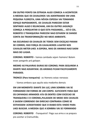 111
EM OUTRO PONTO DA ESTRADA ALGO COMECA A ACONTECER
A MEDIDA QUE OS CAVALEIROS VAI ADENTRANDO EM UMA
PEQUENA FLORESTA, UMA NÉVOA ESPESSA VAI TOMANDO
ESPAÇO RAPIDAMENTE, OS CAVALOS PARECEM ESTAR
SENTINDO ALGO E RELINCHAM, UM OU OUTRO JAGUNÇO
COMEÇA A PERGUNTAR O QUE ESTA PASSANDO,... SÓ O COL.
ROBERTO E TRANQUEIRA PARECEM NAO ESTAREM SE DANDO
CONTA DA TRANSFORMAÇÃO NO MEIO AMBIENTE.
NA ESCURIDAO OS CAVALOS DE TODOS SEM EXCEÇAO PARAM
DE CORRER, ISSO FORÇA OS CAVALHEIROS A BATER NOS
CAVALOS METER-LHES A ESPORA, MAS OS ANIMAIS NAO SAEM
MAIS DO LUGAR.
CORONEL ROBERTO - Vamos cambada sejam homens! Botem
esses pangarés prá galopar.
MESMO AS PALAVRAS DURAS DO CORONEL PARA SEGUIREM A
DIANTE NAO ADIANTAM. OS ANIMAIS FICAM PACIFICAMENTE
PARADOS.
TRONCO (Para tranqueira)- os Homens estao nervosos
- Vamos embora que aquilo esta medonho demais
EM UM MOMENTO DIANTE DA LUZ, UMA SOMBRA VAI SE
FORMANDO EM FORMA DE UM CORPO. SUFICIENTE PARA QUE
OS CAPANGAS ARMADOS ATé OS DENTES COM EXCECAO DE
TRANQUEIRA E O CORONEL,PULASSEN DE MEDO DOS CAVALOS
E SAISEM CORRENDO EM DIRECAO CONTRARIA COMO SE
ESTIVESSEM ACREDITANDO QUE O DIABO ESTA VINDO PARA
LHES BUSCAR. A MEDIDA QUE A SOMBRA VAI SE FORMANDO
CORONEL ROBERTO -Tranqueira!! Pega sua arma e se prepara
pra acertar o Cramunhão.
 