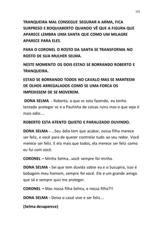 112
TRANQUEIRA MAL CONSEGUE SEGURAR A ARMA, FICA
SURPRESO E BOQUIABERTO QUANDO VÊ QUE A FIGURA QUE
APARECE LEMBRA UMA SANTA QUE COMO UM MILAGRE
APARECE PARA ELES.
PARA O CORONEL O ROSTO DA SANTA SE TRANSFORMA NO
ROSTO DE SUA MULHER SELMA.
NESTE MOMENTO OS DOIS ESTAO SE BORRANDO ROBERTO E
TRANQUEIRA.
ESTAO SE BORRANDO TODOS NO CAVALO MAS SE MANTEEM
DE OLHOS ARREGALADOS COMO SE UMA FORCA OS
IMPEDISSEM DE SE MOVEREM.
DONA SELMA - Roberto, o que vc esta fazendo, eu tenho
tentado proteger vc e a Paulinha de coisas ruins mas o que vejo é
mais odio....
ROBERTO ESTA ATENTO QUIETO E PARALIZADO OUVINDO.
DONA SELMA - ...Seu ódio tem que acabar, nossa filha merece
ser feliz, e você para de querer controlar tudo ao seu redor. Você
merece ser feliz. E ela mais que todos, ela merece ser feliz como
eu fui com você.
CORONEL – Minha Selma...você sempre foi minha.
DONA SELMA - Sei que tem duvida sobre eu e o Sucupira, isso é
bobagem meu homem, sempre foi você. Ele é um grande amigo
que só e sempre quis me proteger.
CORONEL – Mas nossa filha Selma, e nossa filha?!!
DONA SELMA - Deixa o casal vive e ser feliz....
(Selma desaparece)
 