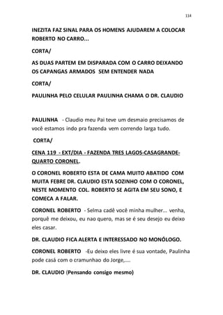 114
INEZITA FAZ SINAL PARA OS HOMENS AJUDAREM A COLOCAR
ROBERTO NO CARRO...
CORTA/
AS DUAS PARTEM EM DISPARADA COM O CARRO DEIXANDO
OS CAPANGAS ARMADOS SEM ENTENDER NADA
CORTA/
PAULINHA PELO CELULAR PAULINHA CHAMA O DR. CLAUDIO
PAULINHA - Claudio meu Pai teve um desmaio precisamos de
você estamos indo pra fazenda vem correndo larga tudo.
CORTA/
CENA 119 - EXT/DIA - FAZENDA TRES LAGOS-CASAGRANDE-
QUARTO CORONEL.
O CORONEL ROBERTO ESTA DE CAMA MUITO ABATIDO COM
MUITA FEBRE DR. CLAUDIO ESTA SOZINHO COM O CORONEL,
NESTE MOMENTO COL. ROBERTO SE AGITA EM SEU SONO, E
COMECA A FALAR.
CORONEL ROBERTO - Selma cadê você minha mulher... venha,
porquê me deixou, eu nao quero, mas se é seu desejo eu deixo
eles casar.
DR. CLAUDIO FICA ALERTA E INTERESSADO NO MONÓLOGO.
CORONEL ROBERTO -Eu deixo eles livre é sua vontade, Paulinha
pode casá com o cramunhao do Jorge,....
DR. CLAUDIO (Pensando consigo mesmo)
 