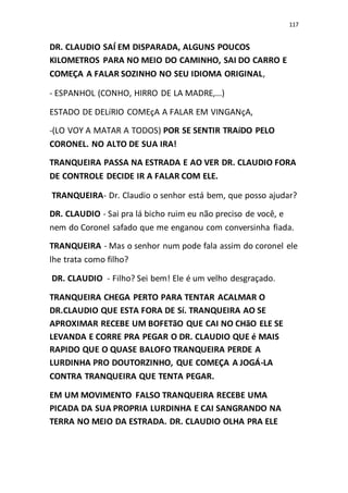 117
DR. CLAUDIO SAÍ EM DISPARADA, ALGUNS POUCOS
KILOMETROS PARA NO MEIO DO CAMINHO, SAI DO CARRO E
COMEÇA A FALAR SOZINHO NO SEU IDIOMA ORIGINAL,
- ESPANHOL (CONHO, HIRRO DE LA MADRE,...)
ESTADO DE DELíRIO COMEçA A FALAR EM VINGANçA,
-(LO VOY A MATAR A TODOS) POR SE SENTIR TRAíDO PELO
CORONEL. NO ALTO DE SUA IRA!
TRANQUEIRA PASSA NA ESTRADA E AO VER DR. CLAUDIO FORA
DE CONTROLE DECIDE IR A FALAR COM ELE.
TRANQUEIRA- Dr. Claudio o senhor está bem, que posso ajudar?
DR. CLAUDIO - Sai pra lá bicho ruim eu não preciso de você, e
nem do Coronel safado que me enganou com conversinha fiada.
TRANQUEIRA - Mas o senhor num pode fala assim do coronel ele
lhe trata como filho?
DR. CLAUDIO - Filho? Sei bem! Ele é um velho desgraçado.
TRANQUEIRA CHEGA PERTO PARA TENTAR ACALMAR O
DR.CLAUDIO QUE ESTA FORA DE Sí. TRANQUEIRA AO SE
APROXIMAR RECEBE UM BOFETãO QUE CAI NO CHãO ELE SE
LEVANDA E CORRE PRA PEGAR O DR. CLAUDIO QUE é MAIS
RAPIDO QUE O QUASE BALOFO TRANQUEIRA PERDE A
LURDINHA PRO DOUTORZINHO, QUE COMEÇA A JOGÁ-LA
CONTRA TRANQUEIRA QUE TENTA PEGAR.
EM UM MOVIMENTO FALSO TRANQUEIRA RECEBE UMA
PICADA DA SUA PROPRIA LURDINHA E CAI SANGRANDO NA
TERRA NO MEIO DA ESTRADA. DR. CLAUDIO OLHA PRA ELE
 