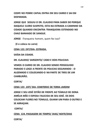 118
COSPE NO POBRE CAPIAL ENTRA EM SEU CARRO E SAI EM
DISPARADA.
JORGE QUE SEGUIU O DR. CLAUDIO PARA SABER DO PORQUE
DAQUELE CLORO SUSPEITO, ESTA NA ESTRADA A CAMINHO DA
CIDADE QUANDO ENCONTRA TRANQUEIRA ESTENDIDO NO
CHAO BANHADO DE SANGUE.
JORGE -Tranqueira homem, quem fez isso?
(E o coloca no carro)
CENA 122. EXT/DIA- ESTRADA.
SAÍDA DA CIDADE.
DR. CLAUDIO/ SARGENTO/ CABO E DOIS POLICIAIS
VEMOS O CARRO DE DR. CLAUDIO SENDO PERSEGUIDO
PARADO E LOGO A FRENTE OS POLICIAS SEGURANDO - O
ALGEMADO E COLOCANDO-O NA PARTE DE TRÁS DE UM
CAMBURÃO.
CORTA/
CENA 123 .EXT/ DIA- CEMITERIO DE TERRA JARDIM
JORGE E SEU JOSÉ ESTÃO DE FRENTE AO TÚMULO DE DONA
AMÉLIA MÃE E ESPOSA FALECIDA DE SEU JOSÉ. OS DOIS
COLOCAM FLORES NO TÚMULO, OLHAM UM PARA O OUTRO E
SE ABRAÇAM.
CORTA/
CENA 124. PASSAGEM DE TEMPO/ DIAS/ NOITE/DIAS
CORTA/
 