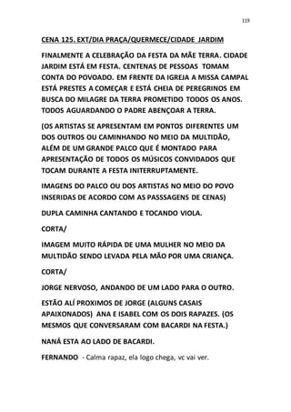 119
CENA 125. EXT/DIA PRAÇA/QUERMECE/CIDADE JARDIM
FINALMENTE A CELEBRAÇÃO DA FESTA DA MÃE TERRA. CIDADE
JARDIM ESTÁ EM FESTA. CENTENAS DE PESSOAS TOMAM
CONTA DO POVOADO. EM FRENTE DA IGREJA A MISSA CAMPAL
ESTÁ PRESTES A COMEÇAR E ESTÁ CHEIA DE PEREGRINOS EM
BUSCA DO MILAGRE DA TERRA PROMETIDO TODOS OS ANOS.
TODOS AGUARDANDO O PADRE ABENÇOAR A TERRA.
(OS ARTISTAS SE APRESENTAM EM PONTOS DIFERENTES UM
DOS OUTROS OU CAMINHANDO NO MEIO DA MULTIDÃO,
ALÉM DE UM GRANDE PALCO QUE É MONTADO PARA
APRESENTAÇÃO DE TODOS OS MÚSICOS CONVIDADOS QUE
TOCAM DURANTE A FESTA INITERRUPTAMENTE.
IMAGENS DO PALCO OU DOS ARTISTAS NO MEIO DO POVO
INSERIDAS DE ACORDO COM AS PASSSAGENS DE CENAS)
DUPLA CAMINHA CANTANDO E TOCANDO VIOLA.
CORTA/
IMAGEM MUITO RÁPIDA DE UMA MULHER NO MEIO DA
MULTIDÃO SENDO LEVADA PELA MÃO POR UMA CRIANÇA.
CORTA/
JORGE NERVOSO, ANDANDO DE UM LADO PARA O OUTRO.
ESTÃO ALÍ PROXIMOS DE JORGE (ALGUNS CASAIS
APAIXONADOS) ANA E ISABEL COM OS DOIS RAPAZES. (OS
MESMOS QUE CONVERSARAM COM BACARDI NA FESTA.)
NANÁ ESTA AO LADO DE BACARDI.
FERNANDO - Calma rapaz, ela logo chega, vc vai ver.
 