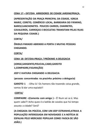 12
CENA 17 – EXT/DIA ARREDORES DE CIDADE JARDIM/PRAÇA.
(APRESENTAÇÃO DA PRAÇA PRINCIPAL DA CIDADE, IGREJA
MARIZ, CORETO, COMÉRCIO LOCAL, BARBEARIA DO FIRMINO,
BARES/LANCHONETES. POUCOS CARROS, CHARRETES,
CAVALEIROS, CARROÇAS E BICICLETAS TRANSITAM PELAS RUAS
DA PEQUENA CIDADE.)
CORTA/
ÔNIBUS PARADO ABRINDO A PORTA E MUITAS PESSOAS
CHEGANDO.
CORTA/
CENA 18- EXT/DIA-PRAÇA / PRÓXIMO A DELEGACIA
(JORGE,SARGENTO,POLICIAL,CABO,GAROTO
1,COMPADRE,FIGURAÇÃO)
JEEP E VIATURA CHEGANDO A DELEGACIA
(pessoas concentradas na pracinha próxima a delegacia)
GAROTO 1 - Olha lá ! Os homens tão trazendo coisa grande,
vamos lá dar uma espiada!!
CORTA/
COMPADRE –(Comenta com amigo ) – É! Num sei se é. Mas
quem sabe?! Acho queo é o ladrão de cavalos que há tempo
assusta a cidade? Será?
(A CHEGADA DA POLÍCIA, COM UM JEEP ESTRANHO,ATRAIA A
POPULAÇÃO INTERESSADA EM NOVIDADES E A NOTÍCIA SE
ESPALHA PELO MERCADO POPULAR COMO FAISCA DE SÃO
JOÃO.)
 