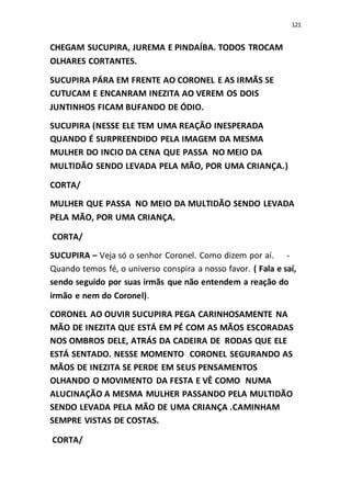 121
CHEGAM SUCUPIRA, JUREMA E PINDAÍBA. TODOS TROCAM
OLHARES CORTANTES.
SUCUPIRA PÁRA EM FRENTE AO CORONEL E AS IRMÃS SE
CUTUCAM E ENCANRAM INEZITA AO VEREM OS DOIS
JUNTINHOS FICAM BUFANDO DE ÓDIO.
SUCUPIRA (NESSE ELE TEM UMA REAÇÃO INESPERADA
QUANDO É SURPREENDIDO PELA IMAGEM DA MESMA
MULHER DO INCIO DA CENA QUE PASSA NO MEIO DA
MULTIDÃO SENDO LEVADA PELA MÃO, POR UMA CRIANÇA.)
CORTA/
MULHER QUE PASSA NO MEIO DA MULTIDÃO SENDO LEVADA
PELA MÃO, POR UMA CRIANÇA.
CORTA/
SUCUPIRA – Veja só o senhor Coronel. Como dizem por aí. -
Quando temos fé, o universo conspira a nosso favor. ( Fala e saí,
sendo seguido por suas irmãs que não entendem a reação do
irmão e nem do Coronel).
CORONEL AO OUVIR SUCUPIRA PEGA CARINHOSAMENTE NA
MÃO DE INEZITA QUE ESTÁ EM PÉ COM AS MÃOS ESCORADAS
NOS OMBROS DELE, ATRÁS DA CADEIRA DE RODAS QUE ELE
ESTÁ SENTADO. NESSE MOMENTO CORONEL SEGURANDO AS
MÃOS DE INEZITA SE PERDE EM SEUS PENSAMENTOS
OLHANDO O MOVIMENTO DA FESTA E VÊ COMO NUMA
ALUCINAÇÃO A MESMA MULHER PASSANDO PELA MULTIDÃO
SENDO LEVADA PELA MÃO DE UMA CRIANÇA .CAMINHAM
SEMPRE VISTAS DE COSTAS.
CORTA/
 