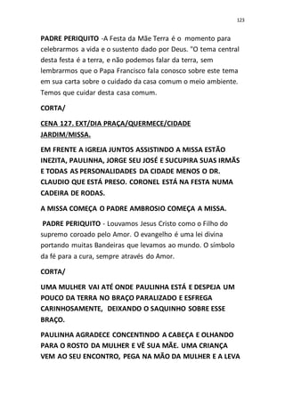 123
PADRE PERIQUITO -A Festa da Mãe Terra é o momento para
celebrarmos a vida e o sustento dado por Deus. "O tema central
desta festa é a terra, e não podemos falar da terra, sem
lembrarmos que o Papa Francisco fala conosco sobre este tema
em sua carta sobre o cuidado da casa comum o meio ambiente.
Temos que cuidar desta casa comum.
CORTA/
CENA 127. EXT/DIA PRAÇA/QUERMECE/CIDADE
JARDIM/MISSA.
EM FRENTE A IGREJA JUNTOS ASSISTINDO A MISSA ESTÃO
INEZITA, PAULINHA, JORGE SEU JOSÉ E SUCUPIRA SUAS IRMÃS
E TODAS AS PERSONALIDADES DA CIDADE MENOS O DR.
CLAUDIO QUE ESTÁ PRESO. CORONEL ESTÁ NA FESTA NUMA
CADEIRA DE RODAS.
A MISSA COMEÇA O PADRE AMBROSIO COMEÇA A MISSA.
PADRE PERIQUITO - Louvamos Jesus Cristo como o Filho do
supremo coroado pelo Amor. O evangelho é uma lei divina
portando muitas Bandeiras que levamos ao mundo. O símbolo
da fé para a cura, sempre através do Amor.
CORTA/
UMA MULHER VAI ATÉ ONDE PAULINHA ESTÁ E DESPEJA UM
POUCO DA TERRA NO BRAÇO PARALIZADO E ESFREGA
CARINHOSAMENTE, DEIXANDO O SAQUINHO SOBRE ESSE
BRAÇO.
PAULINHA AGRADECE CONCENTINDO A CABEÇA E OLHANDO
PARA O ROSTO DA MULHER E VÊ SUA MÃE. UMA CRIANÇA
VEM AO SEU ENCONTRO, PEGA NA MÃO DA MULHER E A LEVA
 