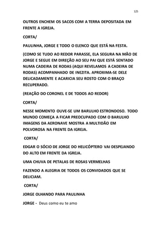 125
OUTROS ENCHEM OS SACOS COM A TERRA DEPOSITADA EM
FRENTE A IGREJA.
CORTA/
PAULINHA, JORGE E TODO O ELENCO QUE ESTÁ NA FESTA.
(COMO SE TUDO AO REDOR PARASSE, ELA SEGURA NA MÃO DE
JORGE E SEGUE EM DIREÇÃO AO SEU PAI QUE ESTÁ SENTADO
NUMA CADEIRA DE RODAS (AQUI REVELAMOS A CADEIRA DE
RODAS) ACOMPANHADO DE INEZITA. APROXIMA-SE DELE
DELICADAMENTE E ACARICIA SEU ROSTO COM O BRAÇO
RECUPERADO.
(REAÇÃO DO CORONEL E DE TODOS AO REDOR)
CORTA/
NESSE MOMENTO OUVE-SE UM BARULHO ESTRONDOSO. TODO
MUNDO COMEÇA A FICAR PREOCUPADO COM O BARULHO
IMAGENS DA AERONAVE MOSTRA A MULTIDÃO EM
POLVOROSA NA FRENTE DA IGREJA.
CORTA/
EDGAR O SÓCIO DE JORGE DO HELICÓPTERO VAI DESPEJANDO
DO ALTO EM FRENTE DA IGREJA.
UMA CHUVA DE PETALAS DE ROSAS VERMELHAS
FAZENDO A ALEGRIA DE TODOS OS CONVIDADOS QUE SE
DELICIAM.
CORTA/
JORGE OLHANDO PARA PAULINHA
JORGE - Deus como eu te amo
 