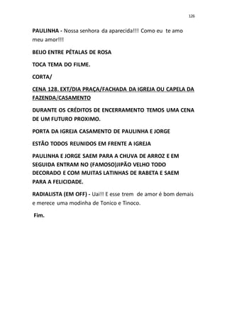 126
PAULINHA - Nossa senhora da aparecida!!! Como eu te amo
meu amor!!!
BEIJO ENTRE PÉTALAS DE ROSA
TOCA TEMA DO FILME.
CORTA/
CENA 128. EXT/DIA PRAÇA/FACHADA DA IGREJA OU CAPELA DA
FAZENDA/CASAMENTO
DURANTE OS CRÉDITOS DE ENCERRAMENTO TEMOS UMA CENA
DE UM FUTURO PROXIMO.
PORTA DA IGREJA CASAMENTO DE PAULINHA E JORGE
ESTÃO TODOS REUNIDOS EM FRENTE A IGREJA
PAULINHA E JORGE SAEM PARA A CHUVA DE ARROZ E EM
SEGUIDA ENTRAM NO (FAMOSO)JIPÃO VELHO TODO
DECORADO E COM MUITAS LATINHAS DE RABETA E SAEM
PARA A FELICIDADE.
RADIALISTA (EM OFF) - Uai!! E esse trem de amor é bom demais
e merece uma modinha de Tonico e Tinoco.
Fim.
 