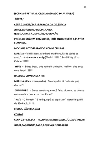 14
(POLICIAIS RETIRAM JORGE ALGEMADO DA VIATURA)
CORTA/
CENA 21 – EXT/ DIA - FACHADA DA DELEGACIA
JORGE,SARGENTO,POLICIAL,CABO,
ISABELA,THAÍS,CUMPADRE,FIGURAÇÃO
POLICIAIS SEGUEM COM JORGE, QUE ENLOUQUECE A PLATÉIA
FEMININA.
MOCINHA FOTOGRAFANDO COM O CELULAR.
MARÍLIA –“Vixi!!! Nossa Senhora madrinha,fia de todos os
santo”...(cutucando a amiga)Thaís!!!!!!!! O Bradi Pitty tá na
Cidade!!!!!!!!!!
THAÍS - - Benza Deus, que homem cheiroso , melhor que arroz
com Pequi....!!!!!
(PESSOAS COMEÇAM A RIR)
MARÍLIA -(Para o compadre) O compadre tá rindo do quê,
diacho?!!!
CUMPADRE - Dessa asneira que você falou aí, como se tivesse
coisa melhor que arroz com Pequi?
THAÍS - O homem “ é mió que pó pá tapa taio”. Garanto que é
de São Paulo !!!!!!
(TODOS DÃO RISADAS)
CORTA/
CENA 22 – EXT.DIA - FACHADA DA DELEGACIA /CIDADE JARDIM
JORGE,SARGENTOS,CABO,POLICIAIS,FIGURAÇÃO
 