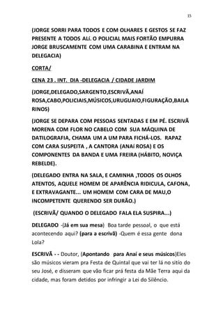 15
(JORGE SORRI PARA TODOS E COM OLHARES E GESTOS SE FAZ
PRESENTE A TODOS ALí. O POLICIAL MAIS FORTÃO EMPURRA
JORGE BRUSCAMENTE COM UMA CARABINA E ENTRAM NA
DELEGACIA)
CORTA/
CENA 23 . INT. DIA -DELEGACIA / CIDADE JARDIM
(JORGE,DELEGADO,SARGENTO,ESCRIVÃ,ANAÍ
ROSA,CABO,POLICIAIS,MÚSICOS,URUGUAIO,FIGURAÇÃO,BAILA
RINOS)
(JORGE SE DEPARA COM PESSOAS SENTADAS E EM PÉ. ESCRIVÃ
MORENA COM FLOR NO CABELO COM SUA MÁQUINA DE
DATILOGRAFIA, CHAMA UM A UM PARA FICHÁ-LOS. RAPAZ
COM CARA SUSPEITA , A CANTORA (ANAí ROSA) E OS
COMPONENTES DA BANDA E UMA FREIRA (HÁBITO, NOVIÇA
REBELDE).
(DELEGADO ENTRA NA SALA, E CAMINHA ,TODOS OS OLHOS
ATENTOS, AQUELE HOMEM DE APARÊNCIA RIDICULA, CAFONA,
E EXTRAVAGANTE... UM HOMEM COM CARA DE MAU,O
INCOMPETENTE QUERENDO SER DURÃO.)
(ESCRIVÃ/ QUANDO O DELEGADO FALA ELA SUSPIRA...)
DELEGADO -(Já em sua mesa) Boa tarde pessoal, o que está
acontecendo aqui? (para a escrivã) -Quem é essa gente dona
Lola?
ESCRIVÃ - - Doutor, (Apontando para Anaí e seus músicos)Eles
são músicos vieram pra Festa de Quintal que vai ter lá no sitío do
seu José, e disseram que vão ficar prá festa da Mãe Terra aqui da
cidade, mas foram detidos por infringir a Lei do Silêncio.
 
