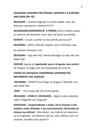 16
(DELEGADO OLHANDO PRO PESSOAL SENTADO E A CANTORA
ANAí ROSA EM PÉ)
DELEGADO – Fazendo bagunça na minha cidade, antes das
festanças começarem; hãmmm?!!!!!!!
DELEGADADO-(DIRIGINDO-SE A FREIRA) Irmã a senhora espera
eu terminar de despachar esses aqui e já busco sua prenda.
ESCRIVÃ – O quê, o senhor vai dar prenda prá essa aí?!
DELEGADO – Óhhh a falta de respeito com a irmã dona Lola.
(os policiais começam a rir)
DELEGADO – Liga não irmã. Vamos prosseguir se não, não saio
daqui hoje.
ESCRIVÃ. Aquele alí (apontando para o Uruguaio num canto)é
do Uruguai, foi pego com uma quantidade de ervas Dr.
(TODOS NA DELEGACIA CONFIRMAM JUNTINHOS NO
MOVIMENTO DAS CABEÇAS)
DELEGADO – AHHH!!! Essa droga no Uruguai é liberada, mas
aqui ainda não...
ANAÍ - Esse moço não é da minha banda...
DELEGADO – (PARA O URUGUAIO) - Alguma coisa a declarar
sobre o flagrante seu Uruguaio?
URUGUAIO – (surpreendendo a todos, ele se levanta e com
trejeitos muito delicados e voz extremamente efeminada ele
começa sua defesa) – Mas doutor, isso tudo foi um equivoco...
eu fui enganada, me disseram que era erva..cidreira...prá um
chazinho. Acredita nisso doutor?!.
 