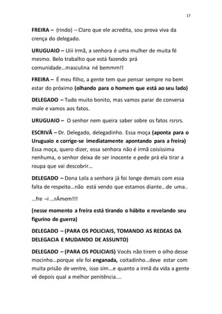 17
FREIRA – (rindo) – Claro que ele acredita, sou prova viva da
crença do delegado.
URUGUAIO – Uiii Irmã, a senhora é uma mulher de muita fé
mesmo. Belo trabalho que está fazendo prá
comunidade...masculina né bemmm!!
FREIRA – É meu filho, a gente tem que pensar sempre no bem
estar do próximo (olhando para o homem que está ao seu lado)
DELEGADO – Tudo muito bonito, mas vamos parar de conversa
mole e vamos aos fatos.
URUGUAIO – O senhor nem queira saber sobre os fatos rsrsrs.
ESCRIVÃ – Dr. Delegado, delegadinho. Essa moça (aponta para o
Uruguaio e corrige-se imediatamente apontando para a freira)
Essa moça, quero dizer, essa senhora não é irmã coisíssima
nenhuma, o senhor deixa de ser inocente e pede prá ela tirar a
roupa que vai descobrir...
DELEGADO – Dona Lola a senhora já foi longe demais com essa
falta de respeito...não está vendo que estamos diante...de uma..
...fre –i ...rÁmem!!!
(nesse momento a freira está tirando o hábito e revelando seu
figurino de guerra)
DELEGADO – (PARA OS POLICIAIS, TOMANDO AS REDEAS DA
DELEGACIA E MUDANDO DE ASSUNTO)
DELEGADO – (PARA OS POLICIAIS) Vocês não tirem o olho desse
mocinho...porque ele foi enganada, coitadinho...deve estar com
muita prisão de ventre, isso sim...e quanto a irmã da vida a gente
vê depois qual a melhor penitência....
 