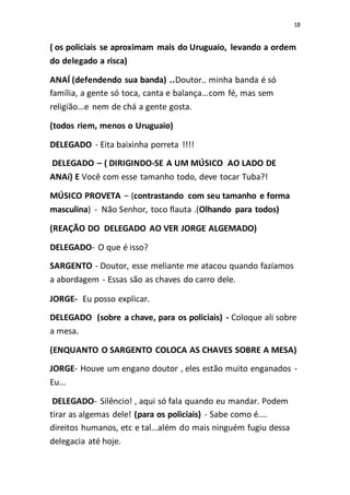 18
( os policiais se aproximam mais do Uruguaio, levando a ordem
do delegado a risca)
ANAÍ (defendendo sua banda) ..Doutor.. minha banda é só
família, a gente só toca, canta e balança...com fé, mas sem
religião...e nem de chá a gente gosta.
(todos riem, menos o Uruguaio)
DELEGADO - Eita baixinha porreta !!!!
DELEGADO – ( DIRIGINDO-SE A UM MÚSICO AO LADO DE
ANAí) E Você com esse tamanho todo, deve tocar Tuba?!
MÚSICO PROVETA – (contrastando com seu tamanho e forma
masculina) - Não Senhor, toco flauta .(Olhando para todos)
(REAÇÃO DO DELEGADO AO VER JORGE ALGEMADO)
DELEGADO- O que é isso?
SARGENTO - Doutor, esse meliante me atacou quando fazíamos
a abordagem - Essas são as chaves do carro dele.
JORGE- Eu posso explicar.
DELEGADO (sobre a chave, para os policiais) - Coloque ali sobre
a mesa.
(ENQUANTO O SARGENTO COLOCA AS CHAVES SOBRE A MESA)
JORGE- Houve um engano doutor , eles estão muito enganados -
Eu...
DELEGADO- Silêncio! , aqui só fala quando eu mandar. Podem
tirar as algemas dele! (para os policiais) - Sabe como é....
direitos humanos, etc e tal...além do mais ninguém fugiu dessa
delegacia até hoje.
 