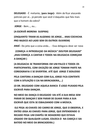 19
DELEGADO - É meliante, (para Jorge)- Além de ficar atacando
policiais por aí... já percebi que você é daqueles que fala mais
que o homem da cobra?
JORGE - Bem..., eu...
(A ESCRIVÃ MORENA SUSPIRA)
(ENQUANTO TIRAM AS ALGEMAS DE JORGE... ANAí COCHICHA
PRO MúSICO AO LADO SEM OS OUTROS OUVIREM)
ANAÍ - Do jeito que a coisa anda... - Essa delegacia deve ser nova
(COMEÇA A INTRODUÇãO DA MÚSICA“ DOUTOR DELEGADO”
,ANAí COMEÇA A CANTAR E TODOS NA DELEGACIA COMEÇAM
A DANÇAR )
(A DELEGACIA SE TRANSFORMA EM UM PALCO E TODOS OS
PARTICIPANTES, COM EXCEÇÃO DE JORGE TOMAM PARTE NA
COREOGRAFIA E SE DIVERTEM, ATÉ QUE JORGE É SEDUZIDO
PELA CANTORA A DANÇAR COM ELA, JORGE FICA CONTENTE
COM A SITUAÇÃO E CAI NA BRINCADEIRA,...)
(O DR. DELEGADO COM AQUELA BANCA É LOGO PUXADO PELA
ESCRIVÃ PARA DANÇAR.
NO MEIO DA DANÇA O DELEGADO VAI ATÉ A SUA MESA SEM
PARAR DE DANÇAR E SEM PARAR DE OLHAR PARA A SUA
ESCRIVÃ QUE ESTA SE ESBALDANDO COM A MÚSICA.
ELE PEGA AS CHAVES DO CARRO DE JORGE, QUE O OBSERVA, E
ENTÃO JOGA AS CHAVES PARA JORGE, QUE ENTENDENDO O
RECADO PEGA UM CHAPÉU DE BOIADEIRO QUE ESTAVA
JOGADO EM QUALQUER LUGAR, COLOCA-O NA CABEÇA E SAI
BATIDO NO MEIO DA BRINCADEIRA.)
 