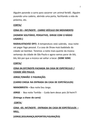 2
Alguém parando o carro para socorrer um animal feridO. Alguém
puxando uma cadeira, abrindo uma porta, facilitando a vida do
próximo, etc.
CORTA/
CENA 03 – INT/NOITE - CARRO VEÍCULO EM MOVIMENTO
(HOMEM SOLITÁRIO, PENSATIVO, DIRIGE COM O RÁDIO
LIGADO.)
RADIALISTA(VOZ OFF)- A temperatura está subindo, essa noite
vai pegar fogo pessoal. E a casa de Show mais badalada da
cidade vai bombar. Teremos a noite mais quente da música
sertaneja da cidade de São Paulo e agora vamos parar de blá,
blá, blá por que a música vai voltar a tocar. (SOBE SOM)
CORTA/
CENA 04.EXT/NOITE-FACHADA DA CASA DE ESPETÁCULO /
CIDADE SÃO PAULO.
JORGE,TONHÃO E FIGURAÇÃO.
(CARRO CHEGA NA ENTRADA DA CASA DE ESPETÁCULOS)
MANOBRISTA – Boa noite Seu Jorge.
JORGE - Boa noite Tonhão - Cuida bem desse pois Zé heim?!
(Entrega a chave do carro)
CORTA/
CENA –05. INT/NOITE - ENTRADA DA CASA DE ESPETÁCULOS –
HALL.
(JORGE,SEGURANÇA,REPORTER,FIGURAÇÃO)
 