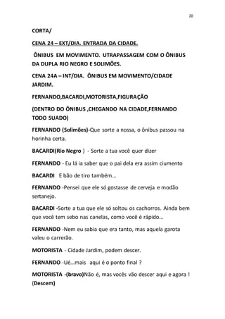 20
CORTA/
CENA 24 – EXT/DIA. ENTRADA DA CIDADE.
ÔNIBUS EM MOVIMENTO. UTRAPASSAGEM COM O ÔNIBUS
DA DUPLA RIO NEGRO E SOLIMÕES.
CENA 24A – INT/DIA. ÔNIBUS EM MOVIMENTO/CIDADE
JARDIM.
FERNANDO,BACARDI,MOTORISTA,FIGURAÇÃO
(DENTRO DO ÔNIBUS ,CHEGANDO NA CIDADE,FERNANDO
TODO SUADO)
FERNANDO (Solimões)-Que sorte a nossa, o ônibus passou na
horinha certa.
BACARDI(Rio Negro ) - Sorte a tua você quer dizer
FERNANDO - Eu lá ia saber que o pai dela era assim ciumento
BACARDI E bão de tiro também...
FERNANDO -Pensei que ele só gostasse de cerveja e modão
sertanejo.
BACARDI -Sorte a tua que ele só soltou os cachorros. Ainda bem
que você tem sebo nas canelas, como você é rápido...
FERNANDO -Nem eu sabia que era tanto, mas aquela garota
valeu o carrerão.
MOTORISTA - Cidade Jardim, podem descer.
FERNANDO -Ué...mais aqui é o ponto final ?
MOTORISTA -(bravo)Não é, mas vocês vão descer aqui e agora !
(Descem)
 