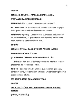 21
CORTA/
CENA 24 B- EXT/DIA – PRAÇA DA CIDADE JARDIM
(FERNANDO,BACARDI,FIGURAÇÃO)
FERNANDO -Eita homem bravo esse motorista né?!
BACARDI -Deve ter escutado você falando. O homem viaja prá
tudo que é lado e deve ter filha em casa sozinha.
FERNANDO-(Aponta) Olha um bar! Quem sabe eles precisam
de uns cantadores, já que estamos sem dinheiro e nem onde
ficar...vamos lá. Borá comer um pão...
CORTA/
CENA 25 -INT/DIA. BAR DO TONICO /CIDADE JARDIM
FERNANDO,BACARDI,TONICO
(TONICO ESTÁ DO LADO DE DENTRO DO BALCÃO.
FERNANDO -Bom dia...O senhor poderia me informar se estão
precisando de cantadores no bar.
TONICO - Estamos sim...Os últimos que passaram por aqui,
cantaram tanto, que cantaram a filha de um compadre,(T)Saíram
daqui corridos a bala!.
(OS DOIS TROCAM OLHARES SUSPEITOS)
CORTA/
CENA 26 - EXT/ DIA – FACHADA DA DELEGACIA /CIDADE
JARDIM
(JORGE,FIGURAÇÃO)
 