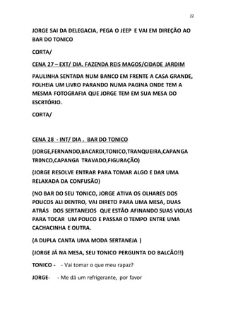 22
JORGE SAI DA DELEGACIA, PEGA O JEEP E VAI EM DIREÇÃO AO
BAR DO TONICO
CORTA/
CENA 27 – EXT/ DIA. FAZENDA REIS MAGOS/CIDADE JARDIM
PAULINHA SENTADA NUM BANCO EM FRENTE A CASA GRANDE,
FOLHEIA UM LIVRO PARANDO NUMA PAGINA ONDE TEM A
MESMA FOTOGRAFIA QUE JORGE TEM EM SUA MESA DO
ESCRTÓRIO.
CORTA/
CENA 28 - INT/ DIA . BAR DO TONICO
(JORGE,FERNANDO,BACARDI,TONICO,TRANQUEIRA,CAPANGA
TR0NCO,CAPANGA TRAVADO,FIGURAÇÃO)
(JORGE RESOLVE ENTRAR PARA TOMAR ALGO E DAR UMA
RELAXADA DA CONFUSÃO)
(NO BAR DO SEU TONICO, JORGE ATIVA OS OLHARES DOS
POUCOS ALI DENTRO, VAI DIRETO PARA UMA MESA, DUAS
ATRÁS DOS SERTANEJOS QUE ESTÃO AFINANDO SUAS VIOLAS
PARA TOCAR UM POUCO E PASSAR O TEMPO ENTRE UMA
CACHACINHA E OUTRA.
(A DUPLA CANTA UMA MODA SERTANEJA )
(JORGE JÁ NA MESA, SEU TONICO PERGUNTA DO BALCÃO!!)
TONICO - - Vai tomar o que meu rapaz?
JORGE- - Me dá um refrigerante, por favor
 