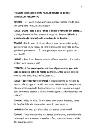 23
(TONICO OLHANDO FIRME PARA O ROSTO DE JORGE
INTRIGADO PERGUNTA)
TONICO – Ei!! Você é novo por aqui, porque parece muito com
um compadre meu, o Zé Matoso!!
JORGE- ( Olha para o Seu Tonico e sente a vontade em dizer).Eu
conheço bem o Senhor, sou eu o Jorge seu Tonico !!(Rindo e
levantando da cadeira),indo em direção ao balcão.)
TONICO - Então vem cá dá um abraço aqui nesse velho amigo,
que surpresa meu rapaz, já tem muitos anos que você partiu,
que bom que voltou .... É...tem gente que num vai gostar de ti
ver não !!!
JORGE -- Pois é seu Tonico tempos difíceis aqueles,... E o quê o
senhor sabe do meu pai?
TONICO – ( fica preocupado em falar alguma coisa, pois não
sabe se Jorge já sabe da morte da mãe)...Então Jorge, seu pai
vive no sítio ainda e sua mãe..(pausa)....
JORGE – (percebendo o silêncio) Fiquei sabendo da notícia da
minha mãe só agora.. recebi uma carta atrasada de meu pai que
não me avisou quando tudo aconteceu, e por isso que vim aqui
para ao menos prestar a última homenagem. Ela foi enterrada na
cidade?
TONICO - Não, foi não , foi nas terra do Coronel Roberto, junto
da família dela, ele mesmo fez questão que fosse lá.
JORGE-Então meu pai ainda vive nas terras do coronel?
TONICO - Todo mundo vive nas terras do Coronel, ele é dono de
tudo aqui, eu me recusei a vender o Bar, e recebo sempre visita
dos capangas dele.
 