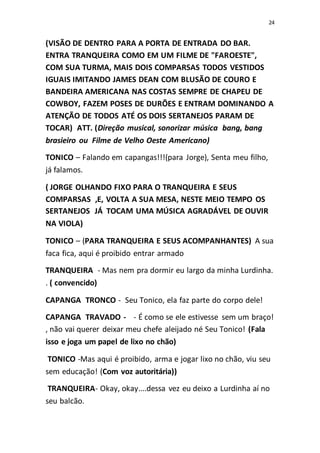 24
(VISÃO DE DENTRO PARA A PORTA DE ENTRADA DO BAR.
ENTRA TRANQUEIRA COMO EM UM FILME DE "FAROESTE",
COM SUA TURMA, MAIS DOIS COMPARSAS TODOS VESTIDOS
IGUAIS IMITANDO JAMES DEAN COM BLUSÃO DE COURO E
BANDEIRA AMERICANA NAS COSTAS SEMPRE DE CHAPEU DE
COWBOY, FAZEM POSES DE DURÕES E ENTRAM DOMINANDO A
ATENÇÃO DE TODOS ATÉ OS DOIS SERTANEJOS PARAM DE
TOCAR) ATT. (Direção musical, sonorizar música bang, bang
brasieiro ou Filme de Velho Oeste Americano)
TONICO – Falando em capangas!!!(para Jorge), Senta meu filho,
já falamos.
( JORGE OLHANDO FIXO PARA O TRANQUEIRA E SEUS
COMPARSAS ,E, VOLTA A SUA MESA, NESTE MEIO TEMPO OS
SERTANEJOS JÁ TOCAM UMA MÚSICA AGRADÁVEL DE OUVIR
NA VIOLA)
TONICO – (PARA TRANQUEIRA E SEUS ACOMPANHANTES) A sua
faca fica, aqui é proibido entrar armado
TRANQUEIRA - Mas nem pra dormir eu largo da minha Lurdinha.
. ( convencido)
CAPANGA TRONCO - Seu Tonico, ela faz parte do corpo dele!
CAPANGA TRAVADO - - É como se ele estivesse sem um braço!
, não vai querer deixar meu chefe aleijado né Seu Tonico! (Fala
isso e joga um papel de lixo no chão)
TONICO -Mas aqui é proibido, arma e jogar lixo no chão, viu seu
sem educação! (Com voz autoritária))
TRANQUEIRA- Okay, okay....dessa vez eu deixo a Lurdinha aí no
seu balcão.
 
