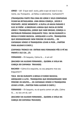 26
JORGE – Ué! O que você ouviu, pelo o que sei esse é o seu
nome, seu Tranqueira ..só faltou o sobrenome, Cachaceiro?!!
(TRANQUEIRA PARTE PRA CIMA DO JORGE E SEUS COMPARSAS
FICAM NA RETAGUARDA. UMA BRIGA COMEÇA , SOCOS E
PONTAPÉS .NESSE MOMENTO A DUPLA JÁ HAVIA PARADO E
ELES SE POÉΜ A OBSERVAR A BRIGA QUE INICIA-SE ENTRE
JORGE E TRANQUEIRA, (JORGE QUE SABE BRIGAR, COMEÇA A
DISTRIBUIR PERNADAS ENQUANTO TOCA EM BG DURANTE A
BRIGA O FUNDO MUSICAL ADEQUADO A LUTA . TRANQUEIRA
QUE DESENGONSADO NEM PERCEBE OS GOLPES,... OS
CAPANGAS VENDO O TRANQUEIRA LEVAR A PIOR....PARTEM
PARA AJUDAR O CHEFE.)
(CAPANGA TRONCO VAI ENTRAR MAS FERNANDO PÕE O PÉ NA
FRENTE E ELE CAI...(T)
FERNANDO -- Eh lasquera, Calma lá..... é um só!
(BACARDI VAI AJUDAR FERNANDO... QUEBRA A VIOLA NA
CABEÇA DO CAPANGA TRAVADO)
BACARDI – Calma lá o esquisito, eu sou pequeno mas sou
briguento!!!
TOCA EM BG DURANTE A BRIGA O FUNDO MUSICAL
ADEQUADO A LUTA . TRANQUEIRA QUE DESENGONSADO NEM
PERCEBE OS GOLPES,... OS CAPANGAS VENDO O TRANQUEIRA
LEVAR A PIOR....PARTEM PARA AJUDAR O CHEFE.)
FERNANDO -- Eh lasquera, eu só queria comer um pão...Calma
lá..... eu sou um só, uai!
(BACARDI VAI AJUDAR FERNANDO... QUEBRA A VIOLA NA
CABEÇA DO CAPANGA TRAVADO)
 