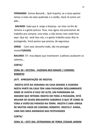 29
FERNANDO- Vamos Barcardi... Quê importa, se a coisa apertar
temos o resto da viola quebrada e o violão...borá lá comer um
pão...
BACARDI- Sabe que é Jorge a festança vai rolar no fim de
semana e a gente precisa ficar, mas agora nós precisamos de
trabalho pra comprar uma viola, e não temos nem onde ficar
aqui. Que tal, você leva nós, e a gente trabalha esses dias te
protegendo, Você parece que precisa, de segurança.
JORGE - Com esse tamanho todo, vão me proteger
muito!!!(RISOS)
BACARDI- É!! mas depois que inventaram a pólvora acabaram os
valentes...
CORTA/
CENA 30 – EXT/DIA - FAZENDA REIS MAGOS / CORONEL
ROBERTO
(ATT. APRESENTAÇÃO DE INEZITA)
INEZITA ESTÁ NA VARANDA DA CASA GRANDE A FAZENDA
NESTA PARTE DA CASA TEM UMA PAISAGEM DESLUMBRANTE
ONDE SE AVISTA O VALE DO ALTO, UM PANORAMA DA
IMAGEM QUE INTEGRA INEZITA EM TODA A PAISAGEM, ESTÁ
MULHER DE OLHOS BRILHANTES SABOREIA O QUE VÊ COMO SE
FORA A VISÃO DO PARAÍSO NA TERRA. INEZITA É UMA AMIGA
DE MUITOS ANOS DO CORONEL ROBERTO. INEZITA É AINDA,
UMA DAS MAIS ANIMADAS NAS FESTIVIDADES
CORTA/
CENA 31 – EXT/ DIA. ESTRADINHA DE TERRA /CIDADE JARDIM
 