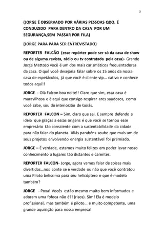 3
(JORGE É OBSERVADO POR VÁRIAS PESSOAS QDO. É
CONDUZIDO PARA DENTRO DA CASA POR UM
SEGURANÇA,SEM PASSAR POR FILA)
(JORGE PARA PARA SER ENTREVISTADO)
REPORTER FALCÃO (esse repórter pode ser só da casa de show
ou de alguma revista, rádio ou tv contratada pela casa)- Grande
Jorge Mattoso você é um dos mais carismáticos frequentadores
da casa. O quê você desejaria falar sobre os 15 anos da nossa
casa de espetáculos, já que você é cliente vip... cativo e conhece
todos aqui!!
JORGE - Olá Falcon boa noite!! Claro que sim, essa casa é
maravilhosa e é aqui que consigo respirar ares saudosos, como
você sabe, sou do interiorzão de Goiás.
REPORTER FALCON – Sim, claro que sei. E sempre defendo a
ideia que graças a essas origens é que você se tornou esse
empresário tão consciente com a sustentabilidade da cidade
para não falar do planeta. Aliás parabéns soube que mais um de
seus projetos envolvendo energia sustentável foi premiado.
JORGE – É verdade, estamos muito felizes em poder levar nosso
conhecimento a lugares tão distantes e carentes.
REPORTER FALCON- Jorge, agora vamos falar de coisas mais
divertidas...nos conte se é verdade ou não que você contratou
uma Piloto belíssima para seu helicóptero e que é modelo
também?
JORGE - Poxa! Vocês estão mesmo muito bem informados e
adoram uma fofoca não é?! (risos). Sim! Ela é modelo
profissional, mas também é piloto... e muito competente, uma
grande aquisição para nossa empresa!
 