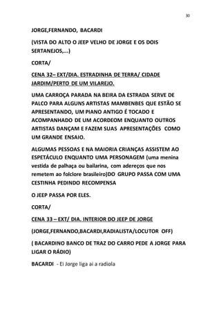 30
JORGE,FERNANDO, BACARDI
(VISTA DO ALTO O JEEP VELHO DE JORGE E OS DOIS
SERTANEJOS,...)
CORTA/
CENA 32– EXT/DIA. ESTRADINHA DE TERRA/ CIDADE
JARDIM/PERTO DE UM VILAREJO.
UMA CARROÇA PARADA NA BEIRA DA ESTRADA SERVE DE
PALCO PARA ALGUNS ARTISTAS MAMBENBES QUE ESTÃO SE
APRESENTANDO, UM PIANO ANTIGO É TOCADO E
ACOMPANHADO DE UM ACORDEOM ENQUANTO OUTROS
ARTISTAS DANÇAM E FAZEM SUAS APRESENTAÇÕES COMO
UM GRANDE ENSAIO.
ALGUMAS PESSOAS E NA MAIORIA CRIANÇAS ASSISTEM AO
ESPETÁCULO ENQUANTO UMA PERSONAGEM (uma menina
vestida de palhaça ou bailarina, com adereços que nos
remetem ao folclore brasileiro)DO GRUPO PASSA COM UMA
CESTINHA PEDINDO RECOMPENSA
O JEEP PASSA POR ELES.
CORTA/
CENA 33 – EXT/ DIA. INTERIOR DO JEEP DE JORGE
(JORGE,FERNANDO,BACARDI,RADIALISTA/LOCUTOR OFF)
( BACARDINO BANCO DE TRAZ DO CARRO PEDE A JORGE PARA
LIGAR O RÁDIO)
BACARDI - Ei Jorge liga ai a radiola
 