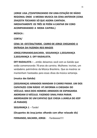 31
(JORGE LIGA ,(T)SINTONIZANDO EM UMA ESTAÇÃO DE RÁDIO
REGIONAL ONDE A MESMA MUSICA DA CENA ANTERIOR (CENA
29A)ESTA TOCANDO SÓ QUE AGORA CANTADA.
IMEDIATAMENTE OS TRÊS SE POÉM A CANTAR EM CORO
ACOMPANHANDO A MODA CAIPIRA.)
MÚSICA :
CORTA/
CENA 34 –EXT/DIA/TARDE. CARRO DE JORGE CHEGANDO A
ENTRADA DA FAZENDA REIS MAGOS
JORGE,FERNANDO,BACARDI, SEGURANÇA 1,SEGURANÇA
2,SEGURANÇA 3. OFF RADIALISTA.
OFF RADIALISTA – ...então deixamos você com as Galvão que
estão comemorando 70 anos de carreira. Mulheres incrívei, um
verdadeiro patrimônio da Música Brasileira. Que os mastros se
mantenham hasteados para essas divas da música sertaneja.
(musica das Galvão)
(SEGURANÇAS ARMADOS MANDAM O CARRO PARAR. UM DOS
CAPATAZES COM RÁDIO HT.INFORMA A CHEGADA DO
VEÍCULO. MAIS DOIS HOMENS ARMADOS DE ESPINGARDA
ABORDAM O VEÍCULO. FAZENDO SINAL PARA PARAR.
ABORDAGEM DE UM CAPATAZ QUE CHEGA à JANELA DO JEEP
JÁ PARADO)
SEGURANÇA 1 - Tarde!
(Ocupantes do Jeep juntos olhando com olhar relaxado diz)
FERNANDO, BACARDI, JORGE- -Tardeeeee!!!!
 