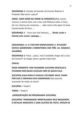 32
SEGURANÇA 1- Entrada da fazenda do Coronel Roberto é
Proibida! Não leram a placa?
JORGE –(SEM DIZER SEU NOME SE APRESENTA.)Nós somos
músicos e viemos falar com o Seu José Mattoso sobre a Festa ,
ele nos chamou pra conversar,.... sabe como é ele agora tá viúvo,
tá precisando de farra, ...
SEGURANÇA 1 - Farra com três Homens,..... (Rindo muito e
falando prós outros capangas....
(SEGURANÇA 1 e 2 E SOLTAM GARGALHADAS A SITUAÇÃO
ESTAVA QUEBRANDO A MONOTONIA DOS TRÊS ALí NAQUELE
CALORÃO)
SEGURANÇA 1- Passa ...passa, mais é proibido chegar até a casa
do Coronel!! Se chegar perto a gende mete bala!
CORTA/
NESSE MOMENTO VEM PASSANDO SUCUPIRA DESCALÇO E
PUXANDO DOIS BELOS CAVALOS COM OS QUAIS FALA.
SUCUPIRA (FALA PARA O CAVALO E SÓ JORGE OUVE, PASSA
POR ELES E CONTINUA SUA CAMINHADA) Nós estamos
morrendo de medo né silvio?!
SUCUPIRA – Tarde!!!
TODOS – Tarde!!!
(APRESENTAÇÃO DO PERSONAGEM SUCUPIRA)
(SUCUPIRA "PERSONAGEM IMORTALIZADO PELO MAZZAROPI,
O DETALHE MARCANTE é UMA CICATRIZ NA TESTA, APESAR DE
 