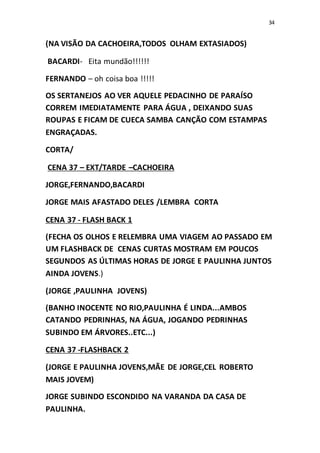 34
(NA VISÃO DA CACHOEIRA,TODOS OLHAM EXTASIADOS)
BACARDI- Eita mundão!!!!!!
FERNANDO – oh coisa boa !!!!!
OS SERTANEJOS AO VER AQUELE PEDACINHO DE PARAÍSO
CORREM IMEDIATAMENTE PARA ÁGUA , DEIXANDO SUAS
ROUPAS E FICAM DE CUECA SAMBA CANÇÃO COM ESTAMPAS
ENGRAÇADAS.
CORTA/
CENA 37 – EXT/TARDE –CACHOEIRA
JORGE,FERNANDO,BACARDI
JORGE MAIS AFASTADO DELES /LEMBRA CORTA
CENA 37 - FLASH BACK 1
(FECHA OS OLHOS E RELEMBRA UMA VIAGEM AO PASSADO EM
UM FLASHBACK DE CENAS CURTAS MOSTRAM EM POUCOS
SEGUNDOS AS ÚLTIMAS HORAS DE JORGE E PAULINHA JUNTOS
AINDA JOVENS.)
(JORGE ,PAULINHA JOVENS)
(BANHO INOCENTE NO RIO,PAULINHA É LINDA...AMBOS
CATANDO PEDRINHAS, NA ÁGUA, JOGANDO PEDRINHAS
SUBINDO EM ÁRVORES..ETC...)
CENA 37 -FLASHBACK 2
(JORGE E PAULINHA JOVENS,MÃE DE JORGE,CEL ROBERTO
MAIS JOVEM)
JORGE SUBINDO ESCONDIDO NA VARANDA DA CASA DE
PAULINHA.
 