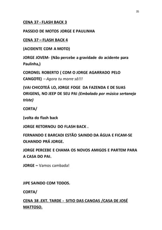 35
CENA 37 - FLASH BACK 3
PASSEIO DE MOTOS JORGE E PAULINHA
CENA 37 – FLASH BACK 4
(ACIDENTE COM A MOTO)
JORGE JOVEM- (Não percebe a gravidade do acidente para
Paulinha,)
CORONEL ROBERTO ( COM O JORGE AGARRADO PELO
CANGOTE) – Agora tu morre sô!!!
(VAI CHICOTEÁ LO, JORGE FOGE DA FAZENDA E DE SUAS
ORIGENS, NO JEEP DE SEU PAI (Embalado por música sertaneja
triste)
CORTA/
(volta do flash back
JORGE RETORNOU DO FLASH BACK .
FERNANDO E BARCADI ESTÃO SAINDO DA ÁGUA E FICAM-SE
OLHANDO PRÁ JORGE.
JORGE PERCEBE E CHAMA OS NOVOS AMIGOS E PARTEM PARA
A CASA DO PAI.
JORGE – Vamos cambada!
JIPE SAINDO COM TODOS.
CORTA/
CENA 38 .EXT. TARDE - SITIO DAS CANOAS /CASA DE JOSÉ
MATTOSO.
 