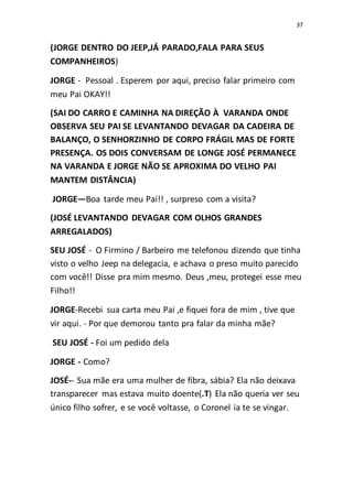 37
(JORGE DENTRO DO JEEP,JÁ PARADO,FALA PARA SEUS
COMPANHEIROS)
JORGE - Pessoal . Esperem por aqui, preciso falar primeiro com
meu Pai OKAY!!
(SAI DO CARRO E CAMINHA NA DIREÇÃO À VARANDA ONDE
OBSERVA SEU PAI SE LEVANTANDO DEVAGAR DA CADEIRA DE
BALANÇO, O SENHORZINHO DE CORPO FRÁGIL MAS DE FORTE
PRESENÇA. OS DOIS CONVERSAM DE LONGE JOSÉ PERMANECE
NA VARANDA E JORGE NÃO SE APROXIMA DO VELHO PAI
MANTEM DISTÂNCIA)
JORGE—Boa tarde meu Pai!! , surpreso com a visita?
(JOSÉ LEVANTANDO DEVAGAR COM OLHOS GRANDES
ARREGALADOS)
SEU JOSÉ - O Firmino / Barbeiro me telefonou dizendo que tinha
visto o velho Jeep na delegacia, e achava o preso muito parecido
com você!! Disse pra mim mesmo. Deus ,meu, protegei esse meu
Filho!!
JORGE-Recebi sua carta meu Pai ,e fiquei fora de mim , tive que
vir aqui. - Por que demorou tanto pra falar da minha mãe?
SEU JOSÉ - Foi um pedido dela
JORGE - Como?
JOSÉ-- Sua mãe era uma mulher de fibra, sábia? Ela não deixava
transparecer mas estava muito doente(.T) Ela não queria ver seu
único filho sofrer, e se você voltasse, o Coronel ia te se vingar.
 