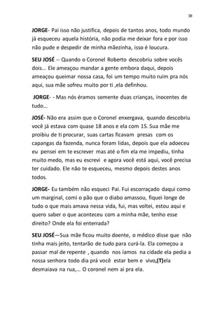 38
JORGE- Pai isso não justifica, depois de tantos anos, todo mundo
já esqueceu aquela história, não podia me deixar fora e por isso
não pude e despedir de minha mãezinha, isso é loucura.
SEU JOSÉ -- Quando o Coronel Roberto descobriu sobre vocês
dois... Ele ameaçou mandar a gente embora daqui, depois
ameaçou queimar nossa casa, foi um tempo muito ruim pra nós
aqui, sua mãe sofreu muito por ti ,ela definhou.
JORGE- - Mas nós éramos somente duas crianças, inocentes de
tudo...
JOSÉ- Não era assim que o Coronel enxergava, quando descobriu
você já estava com quase 18 anos e ela com 15. Sua mãe me
proibiu de ti procurar, suas cartas ficavam presas com os
capangas da fazenda, nunca foram lidas, depois que ela adoeceu
eu pensei em te escrever mas até o fim ela me impediu, tinha
muito medo, mas eu escrevi e agora você está aqui, você precisa
ter cuidado. Ele não te esqueceu, mesmo depois destes anos
todos.
JORGE- Eu também não esqueci Pai. Fui escorraçado daqui como
um marginal, comi o pão que o diabo amassou, fiquei longe de
tudo o que mais amava nessa vida, fui, mas voltei, estou aqui e
quero saber o que aconteceu com a minha mãe, tenho esse
direito? Onde ela foi enterrada?
SEU JOSÉ—Sua mãe ficou muito doente, o médico disse que não
tinha mais jeito, tentarão de tudo para curá-la. Ela começou a
passar mal de repente , quando nos íamos na cidade ela pedia a
nossa senhora todo dia prá você estar bem e vivo,(T)ela
desmaiava na rua,... O coronel nem ai pra ela.
 