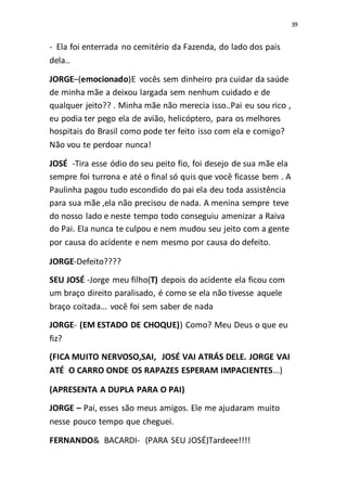 39
- Ela foi enterrada no cemitério da Fazenda, do lado dos pais
dela..
JORGE–(emocionado)E vocês sem dinheiro pra cuidar da saúde
de minha mãe a deixou largada sem nenhum cuidado e de
qualquer jeito?? . Minha mãe não merecia isso..Pai eu sou rico ,
eu podia ter pego ela de avião, helicóptero, para os melhores
hospitais do Brasil como pode ter feito isso com ela e comigo?
Não vou te perdoar nunca!
JOSÉ -Tira esse ódio do seu peito fio, foi desejo de sua mãe ela
sempre foi turrona e até o final só quis que você ficasse bem . A
Paulinha pagou tudo escondido do pai ela deu toda assistência
para sua mãe ,ela não precisou de nada. A menina sempre teve
do nosso lado e neste tempo todo conseguiu amenizar a Raiva
do Pai. Ela nunca te culpou e nem mudou seu jeito com a gente
por causa do acidente e nem mesmo por causa do defeito.
JORGE-Defeito????
SEU JOSÉ -Jorge meu filho(T) depois do acidente ela ficou com
um braço direito paralisado, é como se ela não tivesse aquele
braço coitada... você foi sem saber de nada
JORGE- (EM ESTADO DE CHOQUE)) Como? Meu Deus o que eu
fiz?
(FICA MUITO NERVOSO,SAI, JOSÉ VAI ATRÁS DELE. JORGE VAI
ATÉ O CARRO ONDE OS RAPAZES ESPERAM IMPACIENTES...)
(APRESENTA A DUPLA PARA O PAI)
JORGE – Pai, esses são meus amigos. Ele me ajudaram muito
nesse pouco tempo que cheguei.
FERNANDO& BACARDI- (PARA SEU JOSÉ)Tardeee!!!!
 