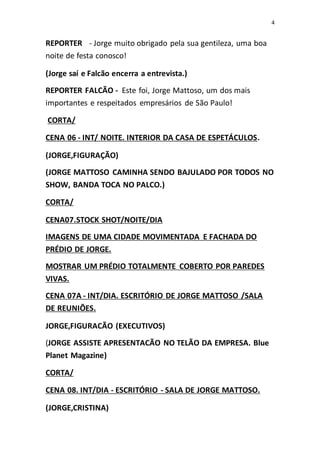 4
REPORTER - Jorge muito obrigado pela sua gentileza, uma boa
noite de festa conosco!
(Jorge saí e Falcão encerra a entrevista.)
REPORTER FALCÃO - Este foi, Jorge Mattoso, um dos mais
importantes e respeitados empresários de São Paulo!
CORTA/
CENA 06 - INT/ NOITE. INTERIOR DA CASA DE ESPETÁCULOS.
(JORGE,FIGURAÇÃO)
(JORGE MATTOSO CAMINHA SENDO BAJULADO POR TODOS NO
SHOW, BANDA TOCA NO PALCO.)
CORTA/
CENA07.STOCK SHOT/NOITE/DIA
IMAGENS DE UMA CIDADE MOVIMENTADA E FACHADA DO
PRÉDIO DE JORGE.
MOSTRAR UM PRÉDIO TOTALMENTE COBERTO POR PAREDES
VIVAS.
CENA 07A - INT/DIA. ESCRITÓRIO DE JORGE MATTOSO /SALA
DE REUNIÕES.
JORGE,FIGURACÃO (EXECUTIVOS)
(JORGE ASSISTE APRESENTACÃO NO TELÃO DA EMPRESA. Blue
Planet Magazine)
CORTA/
CENA 08. INT/DIA - ESCRITÓRIO - SALA DE JORGE MATTOSO.
(JORGE,CRISTINA)
 