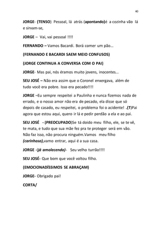 40
JORGE- (TENSO) Pessoal, lá atrás (apontando)é a cozinha vão lá
e sirvam-se,
JORGE – Vai, vai pessoal !!!!
FERNANDO – Vamos Bacardi. Borá comer um pão...
(FERNANDO E BACARDI SAEM MEIO CONFUSOS)
(JORGE CONTINUA A CONVERSA COM O PAI)
JORGE- Mas pai, nós éramos muito jovens, inocentes...
SEU JOSÉ – Não era assim que o Coronel enxergava, além de
tudo você era pobre. Isso era pecado!!!!
JORGE –Eu sempre respeitei a Paulinha e nunca fizemos nada de
errado, e o nosso amor não era de pecado, ela disse que só
depois de casado, eu respeitei, o problema foi o acidente! .(T)Pai
agora que estou aqui, quero ir lá e pedir perdão a ela e ao pai.
SEU JOSÉ - (PREOCUPADO)Se tá doido meu filho, ele, se te vê,
te mata, e tudo que sua mãe fez pra te proteger será em vão.
Não faz isso, não procura ninguém.Vamos meu filho
(carinhoso),vamo entrar, aqui é a sua casa.
JORGE -(já amolecendo)- Seu velho turrão!!!!
SEU JOSÉ- Que bom que você voltou filho.
(EMOCIONADÍSSIMOS SE ABRAÇAM)
JORGE- Obrigado pai!
CORTA/
 