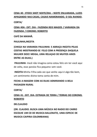 41
CENA 40 - STOCK SHOT NOITE/DIA – NOITE ENLUARADA, LUZES
APAGANDO NAS CASAS, CASAIS NAMORANDO, O SOL RAINDO.
CORTA/
CENA 40A - EXT. DIA - FAZENDA REIS MAGOS / VARANDA DA
FAZENDA / CORONEL ROBERTO
CAFÉ DA MANHÃ.
PAULINHA,INEZITA
(CHEGA NA VARANDA PAULINHA E ABRAÇA INEZITA PELAS
COSTAS MOSTRANDO-SE FELIZ COM A PRESENÇA DAQUELA
MULHER DOCE MEIGA, UMA RELAÇAO DE MUITOS ANOS
ENTRE AS DUAS.)
PAULINHA -Você não imagina como estou feliz em ter você aqui
de volta, esse paraíso fica pequeno sem você.
INEZITA-Minha Filha cada vez que venho aqui é algo tão bom,
um sentimento divino toma conta de mim.
FECHA A IMAGEM COM AS DUAS ADMIRANDO A BELA
PAISAGEM RURAL
CORTA/
CENA 41 - EXT. DIA- ESTRADA DE TERRA / TERRAS DO CORONEL
ROBERTO
DR.CLAUDIO
(DR. CLAUDIO. BUSCA UMA MÚSICA NO RADIO DO CARRO
ESCOLHE UM CD DE MUSICA BALLENATO, UMA ESPECIE DE
MUSICA CAIPIRA COLOMBIANA)
 