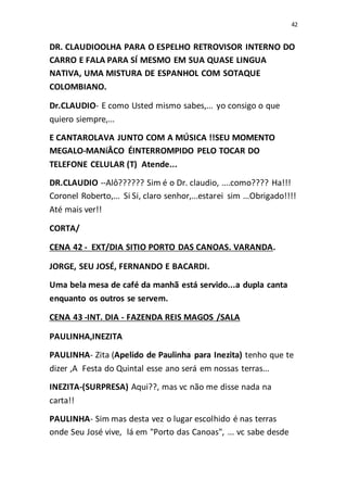 42
DR. CLAUDIOOLHA PARA O ESPELHO RETROVISOR INTERNO DO
CARRO E FALA PARA SÍ MESMO EM SUA QUASE LINGUA
NATIVA, UMA MISTURA DE ESPANHOL COM SOTAQUE
COLOMBIANO.
Dr.CLAUDIO- E como Usted mismo sabes,... yo consigo o que
quiero siempre,...
E CANTAROLAVA JUNTO COM A MÚSICA !!SEU MOMENTO
MEGALO-MANíÂCO ÉINTERROMPIDO PELO TOCAR DO
TELEFONE CELULAR (T) Atende...
DR.CLAUDIO --Alô?????? Sim é o Dr. claudio, ....como???? Ha!!!
Coronel Roberto,... Si Si, claro senhor,...estarei sim ...Obrigado!!!!
Até mais ver!!
CORTA/
CENA 42 - EXT/DIA SITIO PORTO DAS CANOAS. VARANDA.
JORGE, SEU JOSÉ, FERNANDO E BACARDI.
Uma bela mesa de café da manhã está servido...a dupla canta
enquanto os outros se servem.
CENA 43 -INT. DIA - FAZENDA REIS MAGOS /SALA
PAULINHA,INEZITA
PAULINHA- Zita (Apelido de Paulinha para Inezita) tenho que te
dizer ,A Festa do Quintal esse ano será em nossas terras...
INEZITA-(SURPRESA) Aqui??, mas vc não me disse nada na
carta!!
PAULINHA- Sim mas desta vez o lugar escolhido é nas terras
onde Seu José vive, lá em "Porto das Canoas", ... vc sabe desde
 