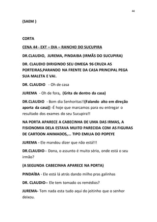 44
(SAEM )
CORTA
CENA 44 - EXT – DIA – RANCHO DO SUCUPIRA
DR.CLAUDIO, JUREMA, PINDAIBA (IRMÃS DO SUCUPIRA)
DR. CLAUDIO DIRIGINDO SEU OMEGA 96 CRUZA AS
PORTEIRAS,PARANDO NA FRENTE DA CASA PRINCIPAL PEGA
SUA MALETA E VAI.
DR. CLAUDIO - Oh de casa
JUREMA - Oh de fora, (Grita de dentro da casa)
DR.CLAUDIO - Bom dia Senhoritas!!(Falando alto em direção
aporta da casa)) -É hoje que marcamos para eu entregar o
resultado dos exames do seu Sucupira!!
NA PORTA APARECE A CABECINHA DE UMA DAS IRMAS, A
FISIONOMIA DELA ESTAVA MUITO PARECIDA COM AS FIGURAS
DE CARTOON ANIMADOS,... TIPO EMILIA DO POPEYE
JUREMA - Ele mandou dizer que não está!!!
DR.CLAUDIO-- Dona, o assunto é muito sério, onde está o seu
irmão?
(A SEGUNDA CABECINHA APARECE NA PORTA)
PINDAÍBA - Ele está lá atrás dando milho pras galinhas
DR. CLAUDIO-- Ele tem tomado os remédios?
JUREMA- Tem nada esta tudo aqui do jeitinho que o senhor
deixou.
 