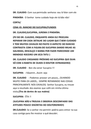 45
DR. CLAUDIO- Com sua permissão senhoras vou lá falar com ele
PINDAÍBA- O Senhor tome cuidado hoje ele tá bão não!
CORTA/
CENA 45- RANCHO DO SUCUPIRA/FUNDOS
DR. CLAUDIO,SUCUPIRA, JUREMA E PINDAÍBA.
(PV DO DR. CLAUDIO, ENQUANTO ANDA ELE PROCURA
REPARAR EM CADA DETALHE DO LUGAR QUE É BEM CUIDADO
E TEM MUITOS CAVALOS NO PASTO O ASPECTO DO RANCHO
CONTRASTA COM A FIGURA DO SUCUPIRA DANDO MILHO AS
GALINHAS, DESCALÇO E BARBA POR FAZER PARECENDO UM
MENDIGO ROCEIRO UM JECA TATU )
DR. CLAUDIO CHEGANDO PRÓXIMO AO SUCUPIRA QUE OLHA
SÓ COM A RABETA DE OLHOS O DOUTOR ESTRANGEIRO)
DR. CLAUDIO - Bon dia senor Sucupira !!!
SUCUPIRA - hãaamm...Assim seja
DR. CLAUDIO - Podemos prosear um pouco,...OLHANDO
MUITO PARA OS LADOS,.. SEMPRE REPARANDO NAS COISAS
PRINCIPALMENTE NOS CAVALOS) Senhor Sucupira, eu trouxe
aqui o resultado dos exames que colhi em minha última
visita.(Tira de dentro de sua maleta)
SUCUPIRA - ÊTA !!
(SUCUPIRA NÃO é TROUXA E OBSERVA DESCONFIADO DAS
ATITUDES POUCO DISCRETAS DO DOUTORZINHO!)
DR.CLAUDIO- Se o senhor me permitir pediria para entrar na sua
casa contigo para lhe mostrar o quê descobri.
 