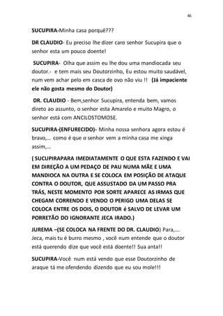 46
SUCUPIRA-Minha casa porquê???
DR CLAUDIO- Eu preciso lhe dizer caro senhor Sucupira que o
senhor esta um pouco doente!
SUCUPIRA- Olha que assim eu lhe dou uma mandiocada seu
doutor.- e tem mais seu Doutorzinho, Eu estou muito saudável,
num vem achar pelo em casca de ovo não viu !! (Já impaciente
ele não gosta mesmo do Doutor)
DR. CLAUDIO - Bem,senhor Sucupira, entenda bem, vamos
direto ao assunto, o senhor esta Amarelo e muito Magro, o
senhor está com ANCILOSTOMOSE.
SUCUPIRA-(ENFURECIDO)- Minha nossa senhora agora estou é
bravo,... como é que o senhor vem a minha casa me xinga
assim,...
( SUCUPIRAPARA IMEDIATAMENTE O QUE ESTA FAZENDO E VAI
EM DIREÇÃO A UM PEDAÇO DE PAU NUMA MÃE E UMA
MANDIOCA NA OUTRA E SE COLOCA EM POSIÇÃO DE ATAQUE
CONTRA O DOUTOR, QUE ASSUSTADO DA UM PASSO PRA
TRÁS, NESTE MOMENTO POR SORTE APARECE AS IRMAS QUE
CHEGAM CORRENDO E VENDO O PERIGO UMA DELAS SE
COLOCA ENTRE OS DOIS, O DOUTOR é SALVO DE LEVAR UM
PORRETÃO DO IGNORANTE JECA IRADO.)
JUREMA –(SE COLOCA NA FRENTE DO DR. CLAUDIO) Para,....
Jeca, mais tu é burro mesmo , você num entende que o doutor
está querendo dize que você está doente!! Sua anta!!
SUCUPIRA-Você num está vendo que esse Doutorzinho de
araque tá me ofendendo dizendo que eu sou mole!!!
 