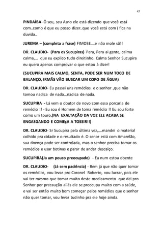 47
PINDAÍBA- Ô seu, seu Asno ele está dizendo que você está
com..como é que eu posso dizer..que você está com ( fica na
duvida..
JUREMA – (completa a frase) FIMOSE....e não mole sô!!
DR. CLAUDIO- (Para os Sucupiras) Pera, Pera ai gente, calma
calma,... que eu explico tudo direitinho. Calma Senhor Sucupira
eu quero apenas comprovar o que estou à dizer!
(SUCUPIRA MAIS CALMO, SENTA, PODE SER NUM TOCO DE
BALANÇO, IRMÃS VÃO BUSCAR UM COPO DE ÁGUA)
DR. CLAUDIO- Eu passei uns remédios e o senhor ,que não
tomou nadica de nada...nadica de nada.
SUCUPIRA - Lá vem o doutor de novo com essa porcaria de
remédio !! - Eu sou é Homem de toma remédio !! Eu sou forte
como um touro,(NA EXALTAÇÃO DA VOZ ELE ACABA SE
ENGASGANDO E COMEçA A TOSSIR!!)
DR. CLAUDIO- Sr Sucupira pela última vez,....mandei o material
colhido pra cidade e o resultado é. O senor está com Amarelão,
sua doença pode ser controlada, mas o senhor precisa tomar os
remédios e usar botinas e parar de andar descalço.
SUCUPIRA(Ja um pouco preocupado) - Eu num estou doente
DR. CLAUDIO- (Já sem paciência) - Bem já que não quer tomar
os remédios, vou levar pro Coronel Roberto, vou lucrar, pois ele
vai ter mesmo que tomar muito deste medicamento que dei pro
Senhor por precaução aliás ele se preocupa muito com a saúde,
e vai ser então muito bom começar pelos remédios que o senhor
não quer tomar, vou levar tudinho pra ele hoje ainda.
 