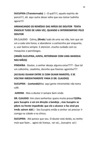 48
SUCUPIRA-((Transtornado) ) - O quê?!!!, aquele espírito de
porco!!!!, dá aqui outro desse vidro que vou tomar tudinho
agora!!!!
ARRANCANDO OS REMÉDIO DAS MÃOS DO DOUTOR TENTA
ENGOLIR TUDO DE UMA VEZ, QUANDO é INTERROMPIDO PELO
DOUTOR
DR.CLAUDIO- Calma, (Rindo) tudo de uma vez não, tem que ser
um a cada oito horas, e abandonar a cachacinha por enquanto,
e, usar botina sempre. E atencion ,mucho cuidado com os
mosquitos e pernilongos.
(IRMÃS SUCUPIRA, JUNTA, RETORNAM COM UMA BANDEJA
NAS MÃOS)
PINDAÍBA- Doutor, o senhor deseja alguma coisa???? - Que tal
um cafezinho, coadinho, docinho que fizemos agorinha???
(AS DUAS OLHAM ENTRE Sí COM OLHAR MAROTO, E SE
VOLTAM IMEDIATAMENTE PARA O DR. CLAUDIO)
SUCUPIRA - (cortando)Mas aqui gente intrometida não toma
café.
JUREMA - Mas o doutor é sempre bem vindo
DR. CLAUDIO- Sim claro senhoritas quero muito provar!!(Olha
para Sucupira e vai em direção a bandeja , mas Sucupira se
põem na frente impedindo que ele a alcance e faz sinal pra
irmãs saírem dali.) - Seu Sucupira então o senhor vai precisar ir
comigo na cidade e na clínica.
SUCUPIRA- Até parece que vou. O doutor está doido, eu tenho
mais que fazer... agora da licença.. vai vai,...(sucupira saí.)
 