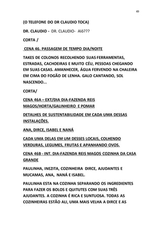 49
(O TELEFONE DO DR CLAUDIO TOCA)
DR. CLAUDIO - DR. CLAUDIO- Alô???
CORTA /
CENA 46. PASSAGEM DE TEMPO DIA/NOITE
TAKES DE COLONOS RECOLHENDO SUAS FERRAMENTAS,
ESTRADAS, CACHOEIRAS E MUITO CÉU, PESSOAS CHEGANDO
EM SUAS CASAS. AMANHECER, ÁGUA FERVENDO NA CHALEIRA
EM CIMA DO FOGÃO DE LENHA. GALO CANTANDO, SOL
NASCENDO...
CORTA/
CENA 46A – EXT/DIA DIA-FAZENDA REIS
MAGOS/HORTA/GALINHEIRO E POMAR
DETALHES DE SUSTENTABILIDADE EM CADA UMA DESSAS
INSTALAÇÕES.
ANA, DIRCE, ISABEL E NANÁ
CADA UMA DELAS EM UM DESSES LOCAIS, COLHENDO
VERDURAS, LEGUMES, FRUTAS E APANHANDO OVOS.
CENA 46B - INT. DIA-FAZENDA REIS MAGOS COZINHA DA CASA
GRANDE
PAULINHA, INEZITA, COZINHEIRA DIRCE, AJUDANTES E
MUCAMAS, ANA, NANÁ E ISABEL.
PAULINHA ESTA NA COZINHA SEPARANDO OS INGREDIENTES
PARA FAZER OS BOLOS E QUITUTES COM SUAS TRÊS
AJUDANTES. A COZINHA É RICA E SUNTUOSA. TODAS AS
COZINHEIRAS ESTÃO ALI, UMA MAIS VELHA A DIRCE E AS
 